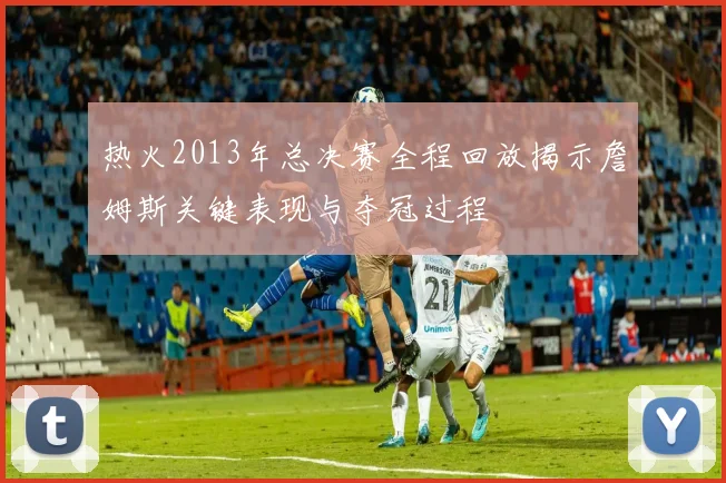 热火2013年总决赛全程回放揭示詹姆斯关键表现与夺冠过程