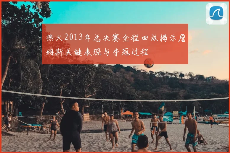 热火2013年总决赛全程回放揭示詹姆斯关键表现与夺冠过程