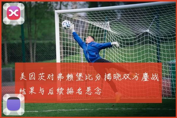 美因茨对弗赖堡比分揭晓双方鏖战结果与后续排名悬念