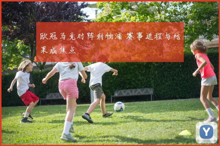 欧冠马竞对阵利物浦 赛事进程与结果成焦点