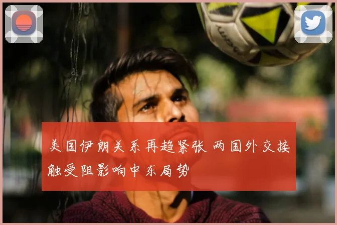 美国伊朗关系再趋紧张 两国外交接触受阻影响中东局势