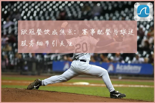 欧冠餐饮成焦点:赛事配餐与球迷服务细节引关注