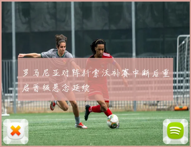 罗马尼亚对阵科索沃补赛中断后重启晋级悬念延续