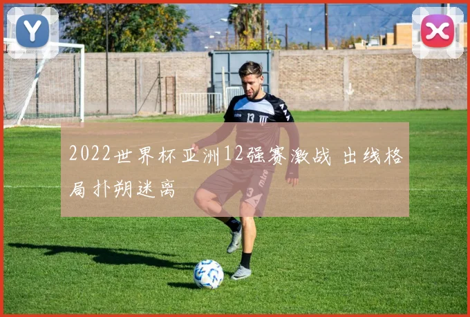 2022世界杯亚洲12强赛激战 出线格局扑朔迷离