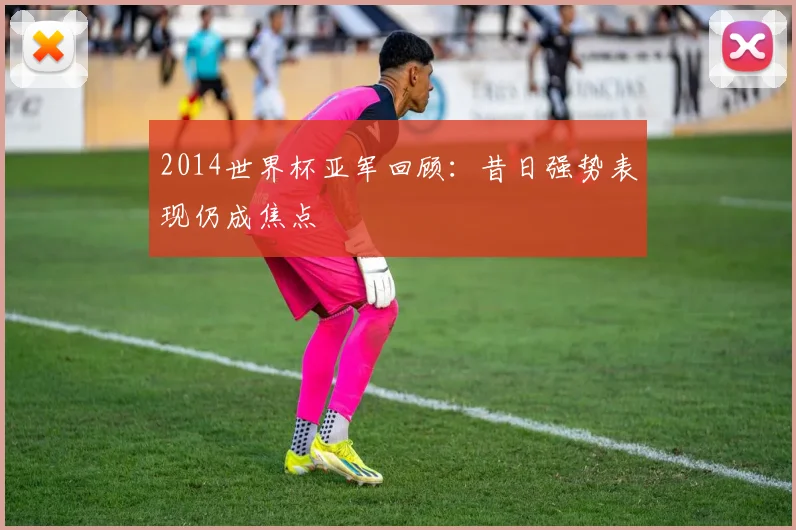 2014世界杯亚军回顾:昔日强势表现仍成焦点