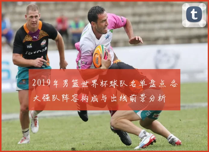 2019年男篮世界杯球队名单盘点 各大强队阵容构成与出线前景分析