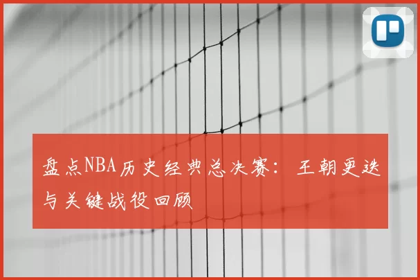 盘点NBA历史经典总决赛：王朝更迭与关键战役回顾