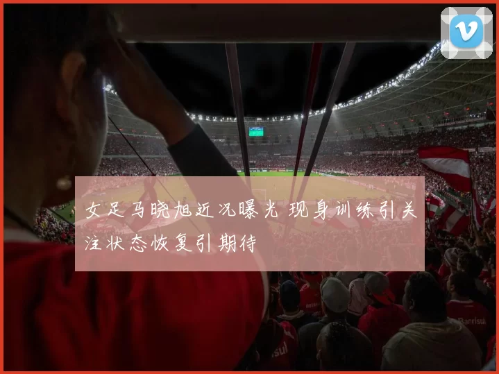 女足马晓旭近况曝光 现身训练引关注状态恢复引期待