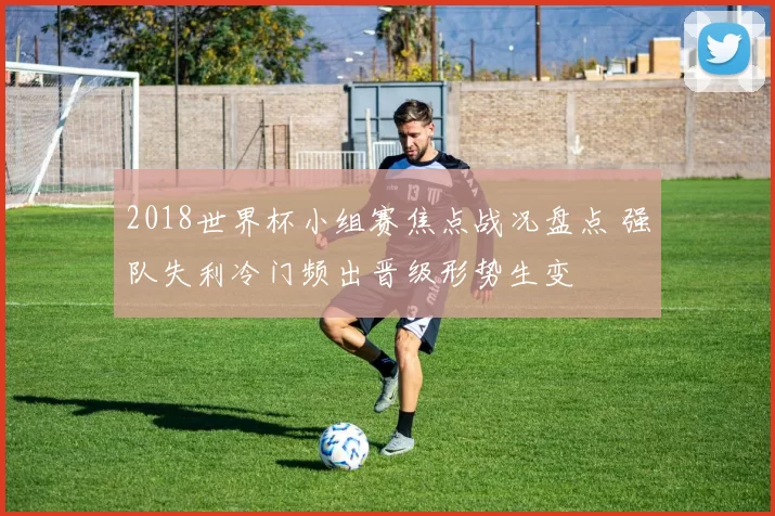 2018世界杯小组赛焦点战况盘点 强队失利冷门频出晋级形势生变