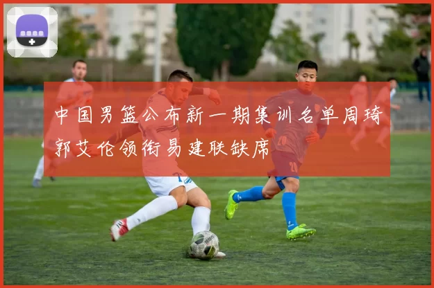 中国男篮公布新一期集训名单周琦郭艾伦领衔易建联缺席