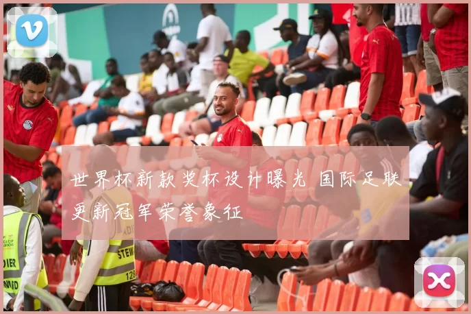 世界杯新款奖杯设计曝光 国际足联更新冠军荣誉象征