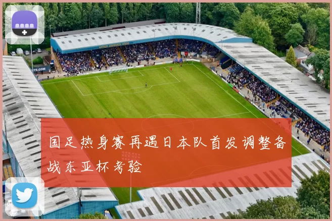 国足热身赛再遇日本队首发调整备战东亚杯考验