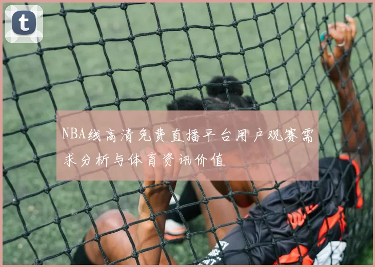 NBA线高清免费直播平台用户观赛需求分析与体育资讯价值