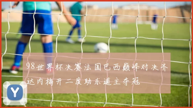 98世界杯决赛法国巴西巅峰对决齐达内梅开二度助东道主夺冠