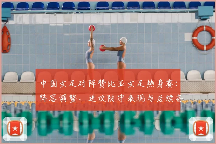 中国女足对阵赞比亚女足热身赛：阵容调整、进攻防守表现与后续备战看点