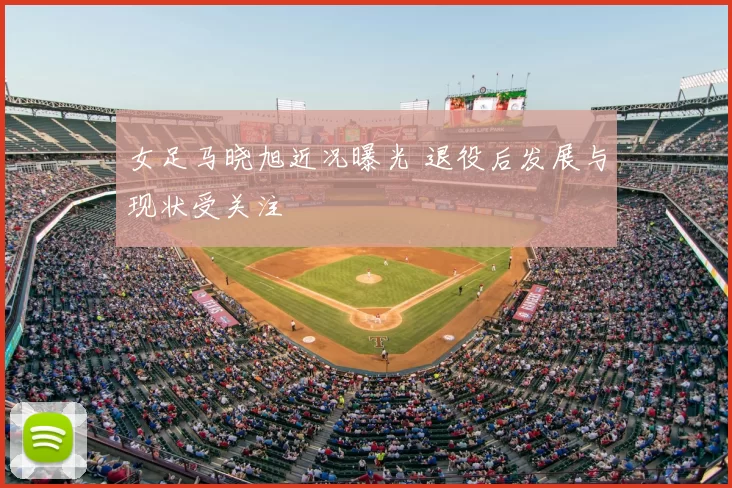 女足马晓旭近况曝光 退役后发展与现状受关注