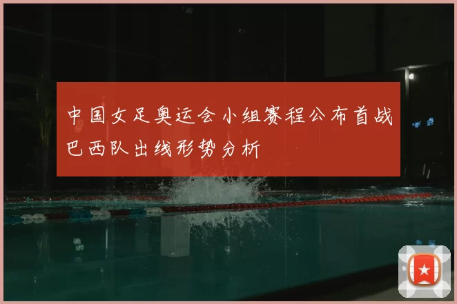 中国女足奥运会小组赛程公布首战巴西队出线形势分析