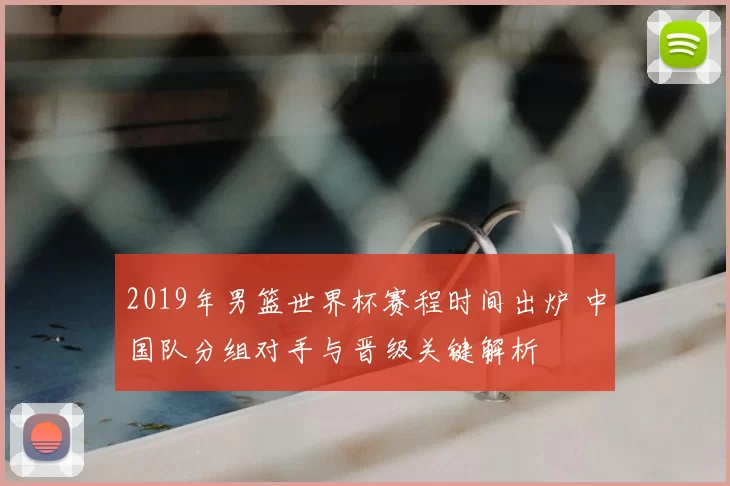 2019年男篮世界杯赛程时间出炉 中国队分组对手与晋级关键解析