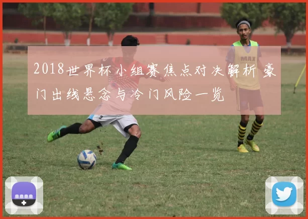2018世界杯小组赛焦点对决解析 豪门出线悬念与冷门风险一览