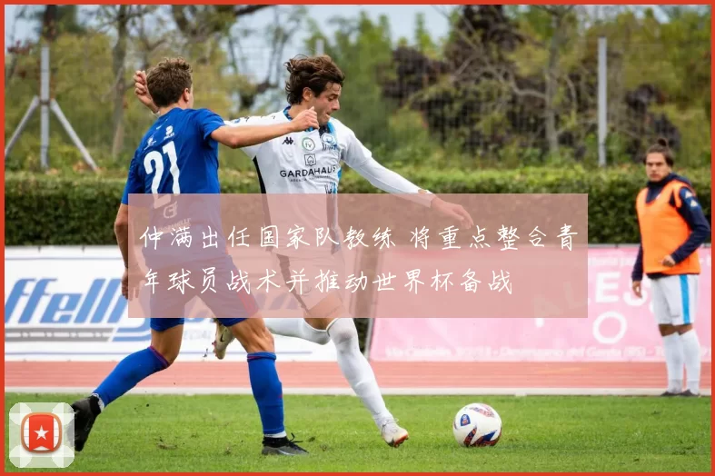 仲满出任国家队教练 将重点整合青年球员战术并推动世界杯备战