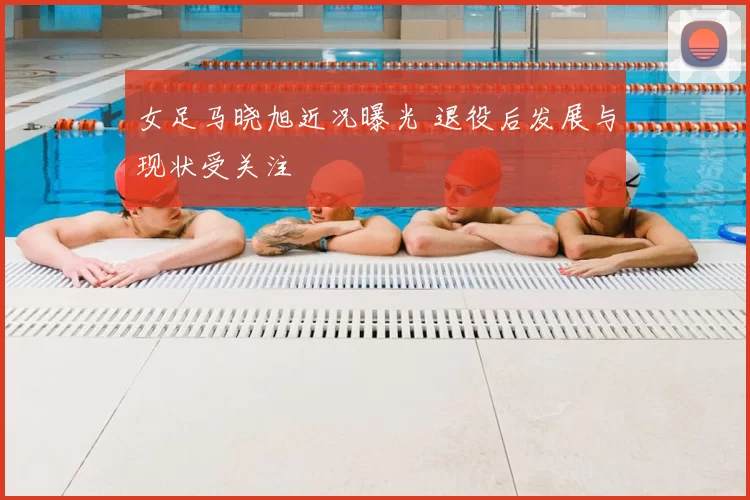 女足马晓旭近况曝光 退役后发展与现状受关注