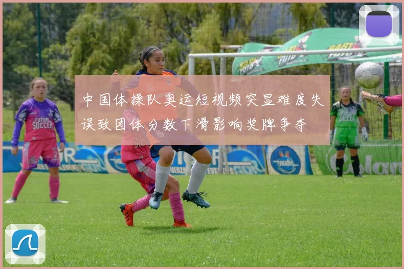中国体操队奥运短视频突显难度失误致团体分数下滑影响奖牌争夺