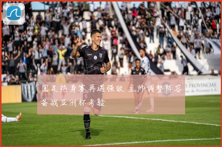 国足热身赛再遇强敌 主帅调整阵容备战亚洲杯考验