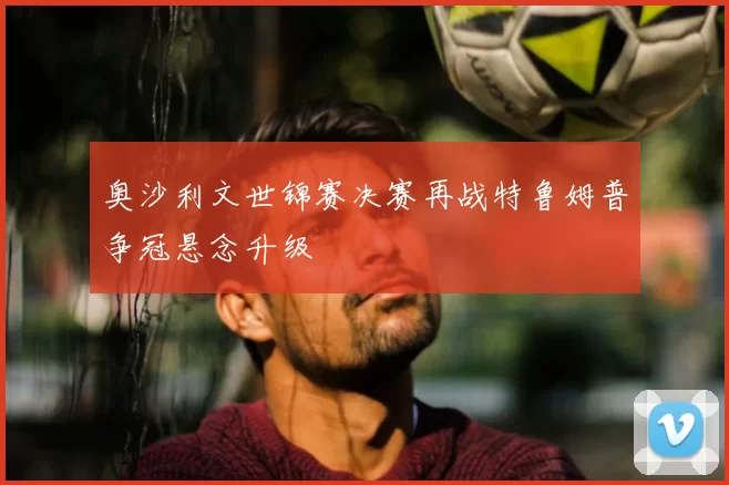 奥沙利文世锦赛决赛再战特鲁姆普争冠悬念升级