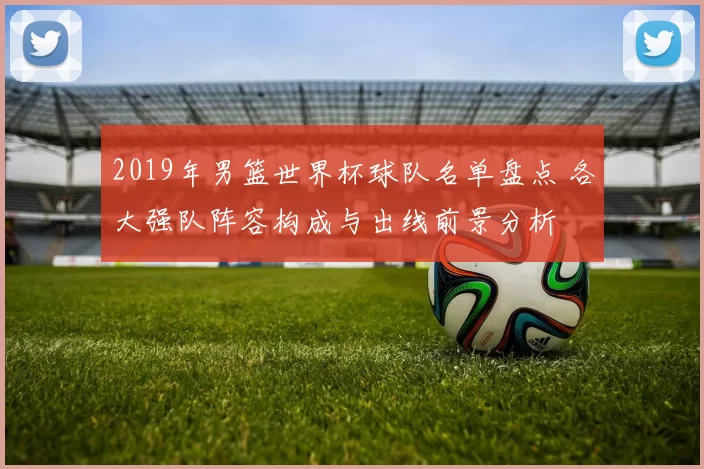 2019年男篮世界杯球队名单盘点 各大强队阵容构成与出线前景分析