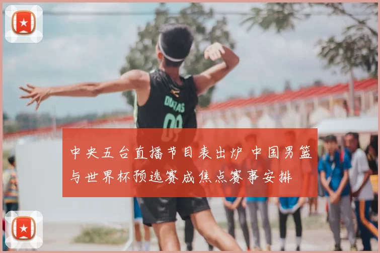 中央五台直播节目表出炉 中国男篮与世界杯预选赛成焦点赛事安排