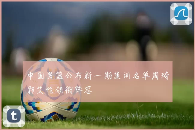 中国男篮公布新一期集训名单周琦郭艾伦领衔阵容