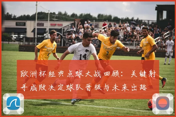 欧洲杯经典点球大战回顾:关键射手成败决定球队晋级与未来出路