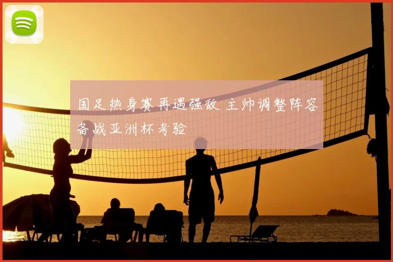 国足热身赛再遇强敌 主帅调整阵容备战亚洲杯考验