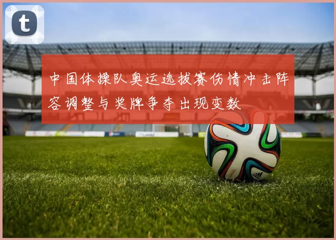 中国体操队奥运选拔赛伤情冲击阵容调整与奖牌争夺出现变数