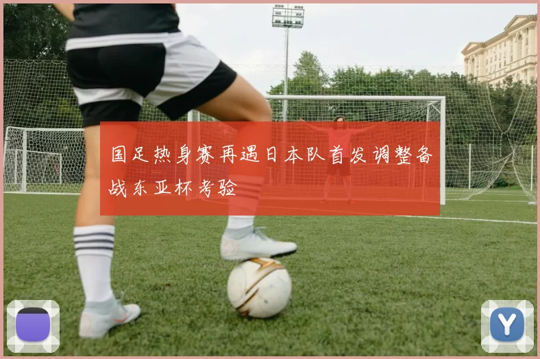 国足热身赛再遇日本队首发调整备战东亚杯考验