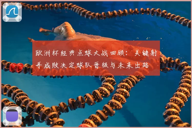 欧洲杯经典点球大战回顾:关键射手成败决定球队晋级与未来出路