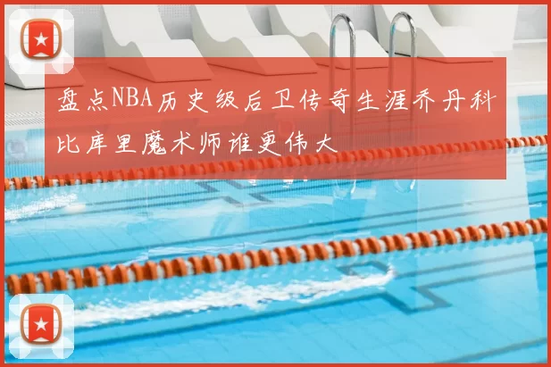 盘点NBA历史级后卫传奇生涯乔丹科比库里魔术师谁更伟大