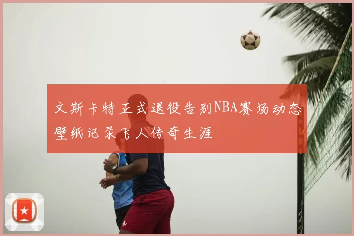 文斯卡特正式退役告别NBA赛场动态壁纸记录飞人传奇生涯