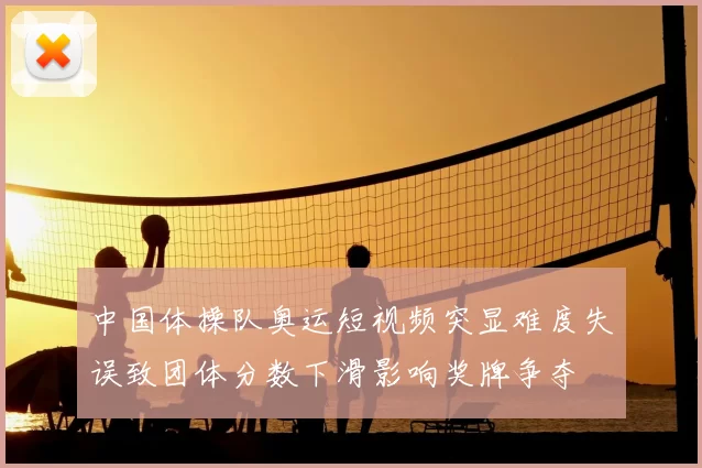中国体操队奥运短视频突显难度失误致团体分数下滑影响奖牌争夺