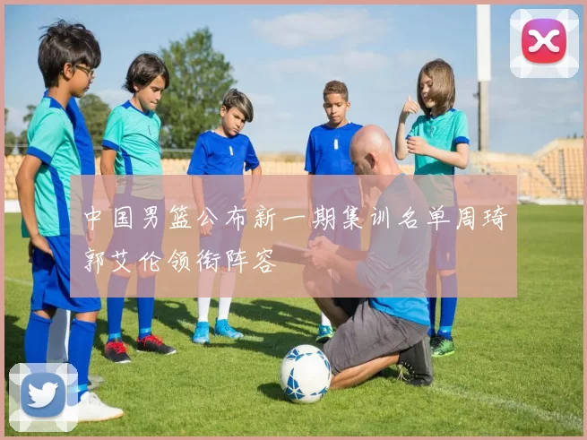 中国男篮公布新一期集训名单周琦郭艾伦领衔阵容