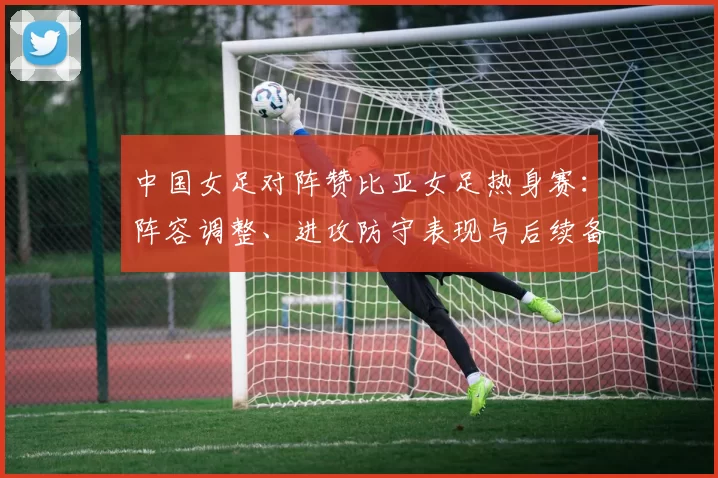中国女足对阵赞比亚女足热身赛：阵容调整、进攻防守表现与后续备战看点