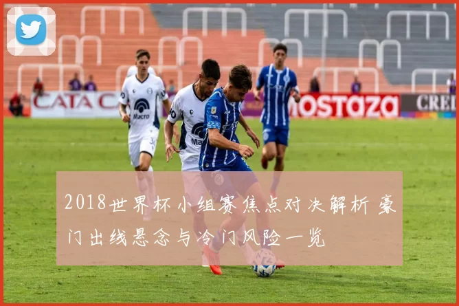 2018世界杯小组赛焦点对决解析 豪门出线悬念与冷门风险一览