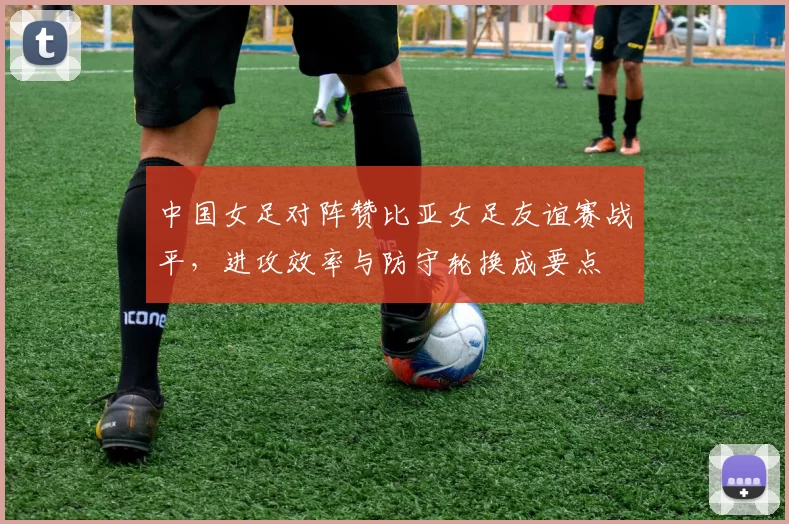 中国女足对阵赞比亚女足友谊赛战平,进攻效率与防守轮换成要点